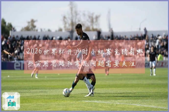 2026世界杯开户时小组赛竞猜有哪些实用思路和常见问题需要关注